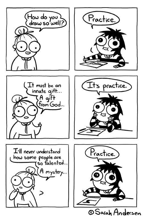 Bande dessinée en 6 cases, de Sarah Andersen, mettant en scène deux personnages et disant (initialement en Anglais) :
- "Comment tu fais pour dessiner aussi bien ?
- L'entraînement.
- Ça doit être un don inné, un cadeau de Dieu...
- C'est l'entraînement.
- Je ne comprendrai jamais comment un tel talent est possible... Un mystère...
- L'entraînement."